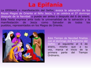 La Epifanía
La EPIFANIA o manifestación del Señor, evoca la adoración de los
Reyes Magos de Oriente al Niño Jesús, y se celebra el 2º domingo
después de la Navidad y puede ser antes o después del 6 de enero.
Esta fiesta expresa ante todo la universalidad de la salvación y la
manifestación    de   Jesús    como    Salvador   de    todos   los
pueblos, representados en los Magos de Oriente.




                                   Este Tiempo de Navidad finaliza
                                   con el domingo del Bautismo del
                                   Señor, el siguiente al 6 de
                                   enero,    mismo   que     a  su
                                   vez, marca el inicio de la
                                   primera    parte  del    Tiempo
                                   Ordinario.
 