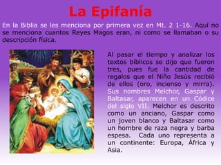 La Epifanía
En la Biblia se les menciona por primera vez en Mt. 2 1-16. Aquí no
se menciona cuantos Reyes Magos eran, ni como se llamaban o su
descripción física.

                                Al pasar el tiempo y analizar los
                                textos bíblicos se dijo que fueron
                                tres, pues fue la cantidad de
                                regalos que el Niño Jesús recibió
                                de ellos (oro, incienso y mirra).
                                Sus nombres Melchor, Gaspar y
                                Baltasar, aparecen en un Códice
                                del siglo VII. Melchor es descrito
                                como un anciano, Gaspar como
                                un joven blanco y Baltasar como
                                un hombre de raza negra y barba
                                espesa. Cada uno representa a
                                un continente: Europa, África y
                                Asia.
 