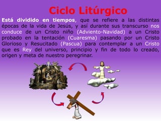 Ciclo Litúrgico
Está dividido en tiempos, que se refiere a las distintas
épocas de la vida de Jesús, y así durante sus transcurso nos
conduce de un Cristo niño (Adviento-Navidad) a un Cristo
probado en la tentación (Cuaresma) pasando por un Cristo
Glorioso y Resucitado (Pascua) para contemplar a un Cristo
que es Rey del universo, principio y fin de todo lo creado,
origen y meta de nuestro peregrinar.
 