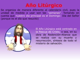 Año Litúrgico
Se organiza de manera diferente al calendario civil, pues la
unidad de medida a usar son las “semanas”. Tomando en
cuenta que nuestro día principal es el Domingo: Día del Señor
(porque es el día que resucitó)



                           El Año Litúrgico está centrado en
                           la Pascua de Cristo, o sea, en su
                           obra de Redención-Alianza que
                           se realiza con su muerte y
                           resurrección, síntesis de todo el
                           misterio de salvación.
 