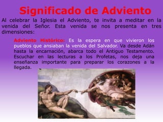 Significado de Adviento
Al celebrar la Iglesia el Adviento, te invita a meditar en la
venida del Señor. Esta venida se nos presenta en tres
dimensiones:
    Adviento Histórico: Es la espera en que vivieron los
    pueblos que ansiaban la venida del Salvador. Va desde Adán
    hasta la encarnación, abarca todo el Antiguo Testamento.
    Escuchar en las lecturas a los Profetas, nos deja una
    enseñanza importante para preparar los corazones a la
    llegada.
 