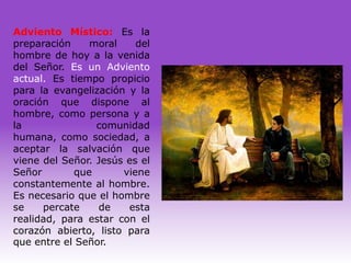 Adviento Místico: Es la
preparación    moral     del
hombre de hoy a la venida
del Señor. Es un Adviento
actual. Es tiempo propicio
para la evangelización y la
oración que dispone al
hombre, como persona y a
la               comunidad
humana, como sociedad, a
aceptar la salvación que
viene del Señor. Jesús es el
Señor       que       viene
constantemente al hombre.
Es necesario que el hombre
se    percate     de   esta
realidad, para estar con el
corazón abierto, listo para
que entre el Señor.
 
