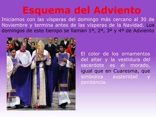 Esquema del Adviento
Iniciamos con las vísperas del domingo más cercano al 30 de
Noviembre y termina antes de las vísperas de la Navidad. Los
domingos de este tiempo se llaman 1º, 2º, 3º y 4º de Adviento



                               El color de los ornamentos
                               del altar y la vestidura del
                               sacerdote es el morado,
                               igual que en Cuaresma, que
                               simboliza    austeridad   y
                               penitencia.
 
