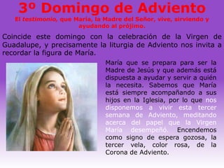 3º Domingo de Adviento
   El testimonio, que María, la Madre del Señor, vive, sirviendo y
                       ayudando al prójimo.
Coincide este domingo con la celebración de la Virgen de
Guadalupe, y precisamente la liturgia de Adviento nos invita a
recordar la figura de María.
                                María que se prepara para ser la
                                Madre de Jesús y que además está
                                dispuesta a ayudar y servir a quién
                                la necesita. Sabemos que María
                                está siempre acompañando a sus
                                hijos en la Iglesia, por lo que nos
                                disponemos a vivir esta tercer
                                semana de Adviento, meditando
                                acerca del papel que la Virgen
                                María desempeñó. Encendemos
                                como signo de espera gozosa, la
                                tercer vela, color rosa, de la
                                Corona de Adviento.
 
