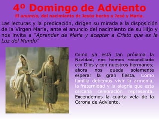 4º Domingo de Adviento
     El anuncio, del nacimiento de Jesús hecho a José y María.
Las lecturas y la predicación, dirigen su mirada a la disposición
de la Virgen María, ante el anuncio del nacimiento de su Hijo y
nos invita a “Aprender de María y aceptar a Cristo que es la
Luz del Mundo”

                               Como ya está tan próxima la
                               Navidad, nos hemos reconciliado
                               con Dios y con nuestros hermanos;
                               ahora     nos   queda     solamente
                               esperar la gran fiesta. Como
                               familia debemos vivir la armonía,
                               la fraternidad y la alegría que esta
                               cercana celebración representa.
                               Encendemos la cuarta vela de la
                               Corona de Adviento.
 