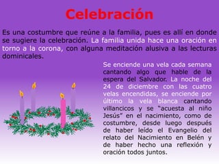 Celebración
Es una costumbre que reúne a la familia, pues es allí en donde
se sugiere la celebración. La familia unida hace una oración en
torno a la corona, con alguna meditación alusiva a las lecturas
dominicales.
                             Se enciende una vela cada semana
                             cantando algo que hable de la
                             espera del Salvador. La noche del
                             24 de diciembre con las cuatro
                             velas encendidas, se enciende por
                             último la vela blanca cantando
                             villancicos y se “acuesta al niño
                             Jesús” en el nacimiento, como de
                             costumbre, desde luego después
                             de haber leído el Evangelio del
                             relato del Nacimiento en Belén y
                             de haber hecho una reflexión y
                             oración todos juntos.
 