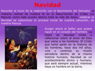 Navidad
Recordar el inicio de la redención con el Nacimiento del Salvador, el
misterio central de nuestra fe es la Resurrección de Cristo (La
Pascua) como este suceso abarca toda la vida de Jesús, celebrar la
Navidad es solemnizar el proceso inicial de nuestra salvación, de
nuestra Pascua.

                                Acoger ahora al Señor que quiere
                                nacer en el corazón del hombre. La
                                fiesta    de   Navidad   invita   a
                                reflexionar sobre el amor de Dios
                                que viene a los hombres. El Cristo
                                que tomó parte en la historia de
                                los hombres, hace dos mil años,
                                vive    y    continúa  su    misión
                                salvadora dentro de la misma
                                historia humana. Navidad es un
                                acontecimiento divino y humano,
                                que será siempre actual, mientras
                                haya un hombre en la tierra.
 
