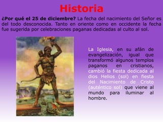 Historia
¿Por qué el 25 de diciembre? La fecha del nacimiento del Señor es
del todo desconocida. Tanto en oriente como en occidente la fecha
fue sugerida por celebraciones paganas dedicadas al culto al sol.



                                   La Iglesia, en su afán de
                                   evangelización, igual que
                                   transformó algunos templos
                                   paganos     en    cristianos,
                                   cambió la fiesta dedicada al
                                   dios Helios (sol) en fiesta
                                   del Nacimiento de Cristo
                                   (auténtico sol) que viene al
                                   mundo para iluminar al
                                   hombre.
 