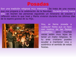 Posadas
Son una tradición religiosa muy mexicana. Se trata de una novena
que nos prepara a la celebración de la Navidad. Durante estos nueve
días se reúnen las personas siguiendo un itinerario de oración y
reflexión sobre lo que José y María vivieron durante los últimos días
de la espera gozosa de su Hijo.

                                     Hoy, se llama posada a
                                     cualquier fiesta que se hace
                                     con motivo de las fiestas
                                     navideñas; pero muchas
                                     veces están muy lejos de
                                     tener un matiz religioso. Si
                                     tu eres cristiano puedes
                                     ayudar a mantener vivo y
                                     auténtico el sentido de estas
                                     fiestas.
 