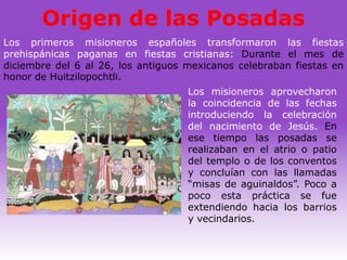 Origen de las Posadas
Los primeros misioneros españoles transformaron las fiestas
prehispánicas paganas en fiestas cristianas: Durante el mes de
diciembre del 6 al 26, los antiguos mexicanos celebraban fiestas en
honor de Huitzilopochtli.
                                    Los misioneros aprovecharon
                                    la coincidencia de las fechas
                                    introduciendo la celebración
                                    del nacimiento de Jesús. En
                                    ese tiempo las posadas se
                                    realizaban en el atrio o patio
                                    del templo o de los conventos
                                    y concluían con las llamadas
                                    “misas de aguinaldos”. Poco a
                                    poco esta práctica se fue
                                    extendiendo hacia los barrios
                                    y vecindarios.
 
