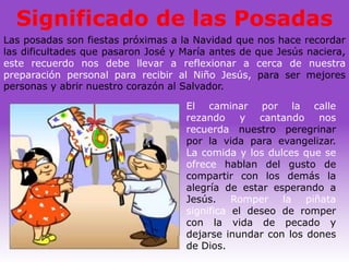 Significado de las Posadas
Las posadas son fiestas próximas a la Navidad que nos hace recordar
las dificultades que pasaron José y María antes de que Jesús naciera,
este recuerdo nos debe llevar a reflexionar a cerca de nuestra
preparación personal para recibir al Niño Jesús, para ser mejores
personas y abrir nuestro corazón al Salvador.

                                    El caminar por la calle
                                    rezando y cantando nos
                                    recuerda nuestro peregrinar
                                    por la vida para evangelizar.
                                    La comida y los dulces que se
                                    ofrece hablan del gusto de
                                    compartir con los demás la
                                    alegría de estar esperando a
                                    Jesús. Romper la piñata
                                    significa el deseo de romper
                                    con la vida de pecado y
                                    dejarse inundar con los dones
                                    de Dios.
 