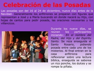 Celebración de las Posadas
Las posadas son del 16 al 24 de diciembre, nueve días antes de la
Navidad. Generalmente los anfitriones se preparan con figuras que
representan a José y a María buscando en donde nacerá su Hijo, con
hojas de cantos para pedir posada, las oraciones necesarias y los
villancicos.

                                   Durante los nueve días, se
                                   reúnen     los     participantes
                                   iniciando: En el nombre del
                                   Padre, del Hijo y del Espíritu
                                   Santo. Se reza enseguida el
                                   Santo     Rosario,      pidiendo
                                   posada entre cada uno de los
                                   misterios. Al final entran en la
                                   casa       anfitriona       para
                                   reflexionar sobre una lectura
                                   bíblica, enseguida se saborea
                                   un rico ponche, los dulces y se
                                   rompe la piñata.
 