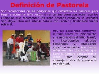 Definición de Pastorela
Son recreaciones de las peripecias que enfrentan los pastores para
llegar a adorar al Niño Jesús. En el camino tiene que luchar con los
demonios que representan los siete pecados capitales, el arcángel
San Miguel libra una intensa batalla con Lucifer y finalmente triunfa
sobre él.

                                    Hoy las pastorelas conservan
                                    el tema central “El Nacimiento
                                    y la adoración del Niño Jesús”,
                                    e     incorporando      algunos
                                    personajes     y    situaciones
                                    nuevos o actuales. Nos hacen
                                    reflexionar los obstáculos que
                                    tiene el hombre para adorar a
                                    Jesús,    para    aceptar    su
                                    mensaje y vivir de acuerdo a
                                    su voluntad.
 