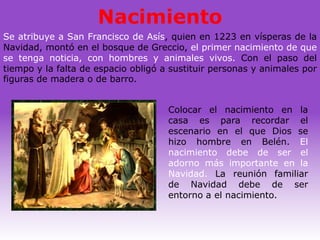 Nacimiento
Se atribuye a San Francisco de Asís, quien en 1223 en vísperas de la
Navidad, montó en el bosque de Greccio, el primer nacimiento de que
se tenga noticia, con hombres y animales vivos. Con el paso del
tiempo y la falta de espacio obligó a sustituir personas y animales por
figuras de madera o de barro.


                                     Colocar el nacimiento en la
                                     casa es para recordar el
                                     escenario en el que Dios se
                                     hizo hombre en Belén. El
                                     nacimiento debe de ser el
                                     adorno más importante en la
                                     Navidad. La reunión familiar
                                     de Navidad debe de ser
                                     entorno a el nacimiento.
 