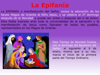 La Epifanía
La EPIFANIA o manifestación del Señor, evoca la adoración de los
Reyes Magos de Oriente al Niño Jesús, y se celebra el 2º domingo
después de la Navidad y puede ser antes o después del 6 de enero.
Esta fiesta expresa ante todo la universalidad de la salvación y la
manifestación de Jesús como Salvador de todos los pueblos,
representados en los Magos de Oriente.




                                   Este Tiempo de Navidad finaliza
                                   con el domingo del Bautismo del
                                   Señor, el siguiente al 6 de
                                   enero, mismo que a su vez,
                                   marca el inicio de la primera
                                   parte del Tiempo Ordinario.
 