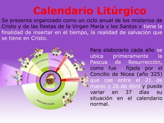 Calendario Litúrgico
Se presenta organizado como un ciclo anual de los misterios de
Cristo y de las fiestas de la Virgen María y los Santos y tiene la
finalidad de insertar en el tiempo, la realidad de salvación que
se tiene en Cristo.

                                    Para elaborarlo cada año se
                                    ubica    primeramente     la
                                    Pascua de Resurrección,
                                    como fue      fijada por el
                                    Concilio de Nicea (año 325)
                                    que cae entre el 21 de
                                    marzo y 26 de Abril y puede
                                    variar en 37 días su
                                    situación en el calendario
                                    normal.
 