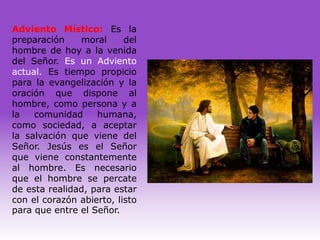 Adviento Místico: Es la
preparación    moral      del
hombre de hoy a la venida
del Señor. Es un Adviento
actual. Es tiempo propicio
para la evangelización y la
oración que dispone al
hombre, como persona y a
la   comunidad     humana,
como sociedad, a aceptar
la salvación que viene del
Señor. Jesús es el Señor
que viene constantemente
al hombre. Es necesario
que el hombre se percate
de esta realidad, para estar
con el corazón abierto, listo
para que entre el Señor.
 