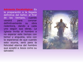 Adviento Escatológico: Es
la preparación a la llegada
definitiva del Señor, al final
de los tiempos, cuando
vendrá      para     coronar
definitivamente    su    obra
redentora, dando a cada
uno según sus obras. La
Iglesia invita al hombre a
no esperar este tiempo con
temor y angustia, sino con
la esperanza de que cuando
esto ocurra, será para la
felicidad eterna del hombre
que aceptó a Jesús como su
salvador.
 