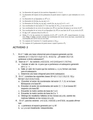 ACTIVIDAD 2
1. En 𝑅 4
, halle una base ortonormal para el espacio generado por los
vectores {(1,1,1,0),(1,0,1,1),(2,1,0,1), (4,3,2,1)}. ¿El vector (4,2,1,2)
pertenece a dicho subespacio?.
2. Sean en 𝑅 4
, los vectores u=(2,3,2,5), v=(1,2,4,0),w=(1,1,10,7/m).
a. Calcular el valor de m para que w pertenezca al subespacio generado
por u y v .
b. Halle un valor de m para que los vectores u, v y w, formen una base
para el subespacio.
c. Determine una base ortogonal para dicho subespacio.
3. En 𝑅 3
, considere las siguientes bases: B1={(1,1,1),(1,1,0),(1,0; 0)} y
B2={(2,1,2);(1,0,3),(1,4,2)}.
a. Encontrar el vector de coordenadas del vector (1; 1; 3) en la base
B2respecto a la base B1.
b. Encontrar el vector de coordenadas del vector (1; 1; 3) en lavase B1
respecto a la base B2.
c. Encuentre la matriz cambio de base de 1 a 2.
d. Encuentre la matriz cambio de base de 2 a 1.
e. Obtenga los resultados hallados en los incisos (a) y (b), usando las
matrices halladas en los incisos (c) y (d).
4. En 𝑅3
, para los vectores u=(1,2,3), v=(4,5,6) y w=(7,8,9), se puede afirmar
que
a. u pertenece al espacio generado por v y W
b. u,v y w son linealmente independientes.
 