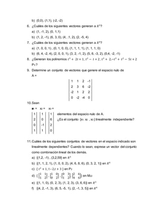 b) (0,0), (1,1), (-2, -2)
6. ¿Cuáles de los siguientes vectores generan a 𝑅3
?
a) (1, -1, 2), (0, 1,1)
b) (1, 2, -1), (6, 3, 0), (4, .1, 2), (2, -5, 4)
7. ¿Cuáles de los siguientes vectores generan a 𝑅4
?
a) (1, 0, 0, 1) , (0, 1, 0, 0), (1, 1, 1, 1), (1, 1, 1, 0)
b) (6, 4, -2, 4), (2, 0, 0, 1), (3, 2, -1, 2), (5, 6, -3, 2), (0,4, -2, -1)
8. ¿Generan los polinomios 𝑡3
+ 2𝑡 + 1, 𝑡2
− 𝑡 + 2, 𝑡3
+ 2,−𝑡3
+ 𝑡2
− 5𝑡 + 2
P3 ?
9. Determine un conjunto de vectores que genere el espacio nulo de
A =
1 1 2 -1
2 3 6 -2
-2 1 2 2
0 -2 -4 0
10.Sean
e
elementos del espacio nulo de A.
¿Es el conjunto {x1, x2 , x3 } linealmente independiente?
11.Cuáles de los siguientes conjuntos de vectores en el espacio indicado son
linealmente dependientes? Cuando lo sean, exprese un vector del conjunto
como combinación lineal de los demás.
a) {(1,2, -1) , (3,2,59} en 𝑅3
b) {(1, 1, 2, 1), (1, 0, 0, 2), (4, 6, 8, 6), (0, 3, 2, 1)} en 𝑅4
c) { 𝑡2
+ 1, t - 2,𝑡 + 3 } en P2
d) { [
1 1
1 2
] , [
1 0
0 2
] , [
0 3
1 2
], [
2 6
4 6
]} en M22
e) {(1, 1, 0), (0, 2, 3), (1, 2, 3), (3, 6, 6)} en 𝑅3
f) {(4, 2, -1, 3), (6, 5, -5, 1), (2, -1, 3, 5)} en 𝑅4
x1 =
1
2
0
1
x2 =
1
0
-1
1
x3 =
1
6
2
0
 