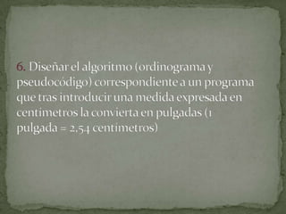 6. Diseñar el algoritmo (ordinograma y pseudocódigo) correspondiente a un programaque tras introducir una medida expresada en centímetros la convierta en pulgadas (1pulgada = 2,54 centímetros)