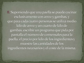 8. Suponiendo que una paella se puede cocinar exclusivamente con arroz y gambas, yque para cada cuatro personas se utiliza medio kilo de arroz y un cuarto de kilo degambas, escribir un programa que pida por pantalla el número de comensales para lapaella, el precio por kilo de los ingredientes y muestre las cantidades de losingredientes necesarios y el coste de la misma.