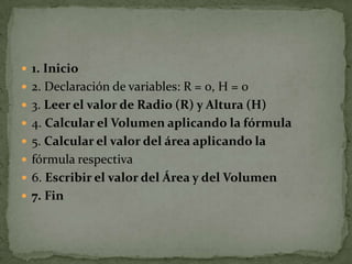 1. Inicio2. Declaración de variables: R = 0, H = 03. Leer el valor de Radio (R) y Altura (H)4. Calcular el Volumen aplicando la fórmula5. Calcular el valor del área aplicando lafórmula respectiva6. Escribir el valor del Área y del Volumen7. Fin