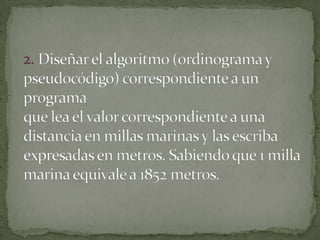 2. Diseñar el algoritmo (ordinograma y pseudocódigo) correspondiente a un programaque lea el valor correspondiente a una distancia en millas marinas y las escribaexpresadas en metros. Sabiendo que 1 milla marina equivale a 1852 metros.
