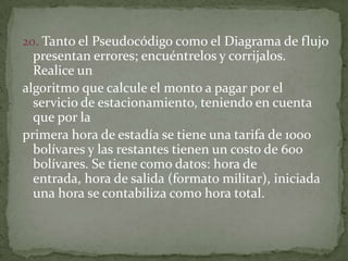 20. Tanto el Pseudocódigo como el Diagrama de flujo presentan errores; encuéntrelos y corrijalos. Realice unalgoritmo que calcule el monto a pagar por el servicio de estacionamiento, teniendo en cuenta que por laprimera hora de estadía se tiene una tarifa de 1000 bolívares y las restantes tienen un costo de 600 bolívares. Se tiene como datos: hora de entrada, hora de salida (formato militar), iniciada una hora se contabiliza como hora total.