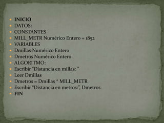 INICIODATOS:CONSTANTESMILL_METR Numérico Entero = 1852VARIABLESDmillas Numérico EnteroDmetros Numérico EnteroALGORITMO:Escribir “Distancia en millas: ”Leer DmillasDmetros = Dmillas * MILL_METREscribir “Distancia en metros:”, DmetrosFIN
