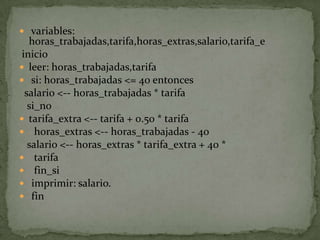  variables: horas_trabajadas,tarifa,horas_extras,salario,tarifa_e inicioleer: horas_trabajadas,tarifa si: horas_trabajadas <= 40 entonces  salario <-- horas_trabajadas * tarifa   si_notarifa_extra <-- tarifa + 0.50 * tarifa  horas_extras <-- horas_trabajadas - 40   salario <-- horas_extras * tarifa_extra + 40 *  tarifa  fin_si imprimir: salario. fin