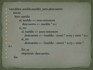  variables: sueldo,sueldo_neto,descuento      inicio        leer: sueldo              si: sueldo <= 1000 entonces                  descuento <-- sueldo * 0.1              si_no                 si: sueldo <= 2000 entonces                     descuento <-- (sueldo - 1000) * 0.05 + 1000 * 0.1                 si_no                     descuento <-- (sueldo - 2000) * 0.03 + 1000 * 0.1                 fin_si                 imprimir: descuento.       fin