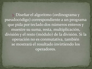 3. Diseñar el algoritmo (ordinograma y pseudocódigo) correspondiente a un programaque pida por teclado dos números enteros y muestre su suma, resta, multiplicación,división y el resto (módulo) de la división. Si la operación no es conmutativa, tambiénse mostrará el resultado invirtiendo los operadores.