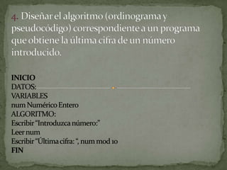 4. Diseñar el algoritmo (ordinograma y pseudocódigo) correspondiente a un programaque obtiene la última cifra de un número introducido.INICIODATOS:VARIABLESnum Numérico EnteroALGORITMO:Escribir “Introduzca número:”Leer numEscribir “Última cifra: “, num mod 10FIN
