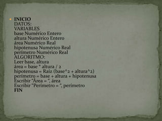 INICIODATOS:VARIABLESbase Numérico Enteroaltura Numérico Enteroárea Numérico Realhipotenusa Numérico Realperímetro Numérico RealALGORITMO:Leer base, alturaárea = base * altura / 2hipotenusa = Raíz (base^2 + altura^2)perímetro = base + altura + hipotenusaEscribir “Área = “, áreaEscribir “Perímetro = “, perímetroFIN
