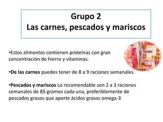 •Estos alimentos contienen proteínas con gran
concentración de hierro y vitaminas.
•De las carnes puedes tener de 8 a 9 raciones semanales.
•Pescados y mariscos Lo recomendable son 2 a 3 raciones
semanales de 85 gramos cada una, preferiblemente de
pescados grasos que aporte ácidos grasos omega-3
Grupo 2
Las carnes, pescados y mariscos
 