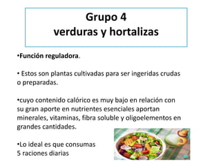 •Función reguladora.
• Estos son plantas cultivadas para ser ingeridas crudas
o preparadas.
•cuyo contenido calórico es muy bajo en relación con
su gran aporte en nutrientes esenciales aportan
minerales, vitaminas, fibra soluble y oligoelementos en
grandes cantidades.
•Lo ideal es que consumas
5 raciones diarias
Grupo 4
verduras y hortalizas
 