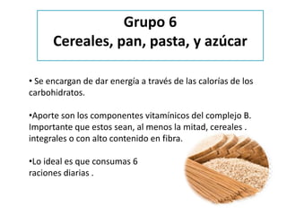 • Se encargan de dar energía a través de las calorías de los
carbohidratos.
•Aporte son los componentes vitamínicos del complejo B.
Importante que estos sean, al menos la mitad, cereales .
integrales o con alto contenido en fibra.
•Lo ideal es que consumas 6
raciones diarias .
Grupo 6
Cereales, pan, pasta, y azúcar
 