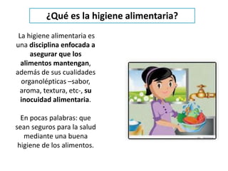 La higiene alimentaria es
una disciplina enfocada a
asegurar que los
alimentos mantengan,
además de sus cualidades
organolépticas –sabor,
aroma, textura, etc-, su
inocuidad alimentaria.
En pocas palabras: que
sean seguros para la salud
mediante una buena
higiene de los alimentos.
¿Qué es la higiene alimentaria?
 