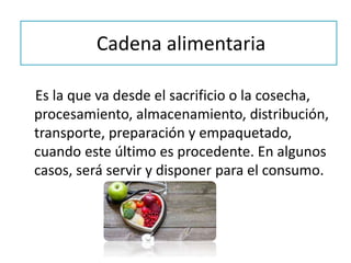 Cadena alimentaria
Es la que va desde el sacrificio o la cosecha,
procesamiento, almacenamiento, distribución,
transporte, preparación y empaquetado,
cuando este último es procedente. En algunos
casos, será servir y disponer para el consumo.
 