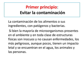 Primer principio:
Evitar la contaminación
La contaminación de los alimentos o sus
ingredientes, con patógenos y bacterias.
Si bien la mayoría de microorganismos presentes
en el ambiente y en toda clase de estructuras
físicas son inocuos y no causan enfermedades, los
más peligrosos, aunque pocos, tienen un impacto
letal y se encuentran en el agua, los animales y
las personas.
 