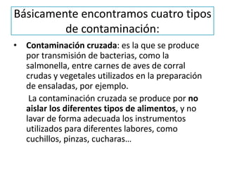 Básicamente encontramos cuatro tipos
de contaminación:
• Contaminación cruzada: es la que se produce
por transmisión de bacterias, como la
salmonella, entre carnes de aves de corral
crudas y vegetales utilizados en la preparación
de ensaladas, por ejemplo.
La contaminación cruzada se produce por no
aislar los diferentes tipos de alimentos, y no
lavar de forma adecuada los instrumentos
utilizados para diferentes labores, como
cuchillos, pinzas, cucharas…
 