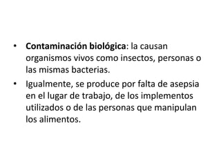 • Contaminación biológica: la causan
organismos vivos como insectos, personas o
las mismas bacterias.
• Igualmente, se produce por falta de asepsia
en el lugar de trabajo, de los implementos
utilizados o de las personas que manipulan
los alimentos.
 