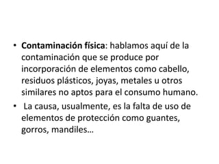 • Contaminación física: hablamos aquí de la
contaminación que se produce por
incorporación de elementos como cabello,
residuos plásticos, joyas, metales u otros
similares no aptos para el consumo humano.
• La causa, usualmente, es la falta de uso de
elementos de protección como guantes,
gorros, mandiles…
 