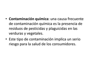 • Contaminación química: una causa frecuente
de contaminación química es la presencia de
residuos de pesticidas y plaguicidas en las
verduras y vegetales.
• Este tipo de contaminación implica un serio
riesgo para la salud de los consumidores.
 
