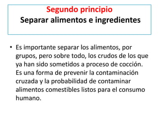 Segundo principio
Separar alimentos e ingredientes
• Es importante separar los alimentos, por
grupos, pero sobre todo, los crudos de los que
ya han sido sometidos a proceso de cocción.
Es una forma de prevenir la contaminación
cruzada y la probabilidad de contaminar
alimentos comestibles listos para el consumo
humano.
 