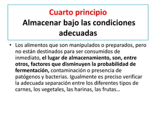 Cuarto principio
Almacenar bajo las condiciones
adecuadas
• Los alimentos que son manipulados o preparados, pero
no están destinados para ser consumidos de
inmediato, el lugar de almacenamiento, son, entre
otros, factores que disminuyen la probabilidad de
fermentación, contaminación o presencia de
patógenos y bacterias. Igualmente es preciso verificar
la adecuada separación entre los diferentes tipos de
carnes, los vegetales, las harinas, las frutas…
 