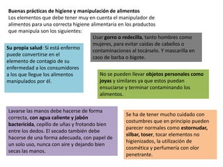 Buenas prácticas de higiene y manipulación de alimentos
Los elementos que debe tener muy en cuenta el manipulador de
alimentos para una correcta higiene alimentaria en los productos
que manipula son los siguientes:
Su propia salud: Si está enfermo
puede convertirse en el
elemento de contagio de su
enfermedad a los consumidores
a los que llegue los alimentos
manipulados por él.
Usar gorro o redecilla, tanto hombres como
mujeres, para evitar caídas de cabellos o
contaminaciones al tocárselo. Y mascarilla en
caso de barba o bigote.
No se pueden llevar objetos personales como
joyas y similares ya que estos puedan
ensuciarse y terminar contaminando los
alimentos.
Lavarse las manos debe hacerse de forma
correcta, con agua caliente y jabón
bactericida, cepillo de uñas y frotando bien
entre los dedos. El secado también debe
hacerse de una forma adecuada, con papel de
un solo uso, nunca con aire y dejando bien
secas las manos.
Se ha de tener mucho cuidado con
costumbres que en principio pueden
parecer normales como estornudar,
silbar, toser, tocar elementos no
higienizados, la utilización de
cosmética y perfumería con olor
penetrante.
 