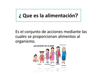 ¿ Que es la alimentación?
Es el conjunto de acciones mediante las
cuales se proporcionan alimentos al
organismo.
 