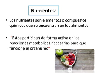Nutrientes:
• Los nutrientes son elementos o compuestos
químicos que se encuentran en los alimentos.
• “Éstos participan de forma activa en las
reacciones metabólicas necesarias para que
funcione el organismo"
 
